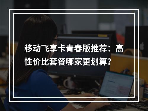 移动飞享卡青春版推荐：高性价比套餐哪家更划算？
