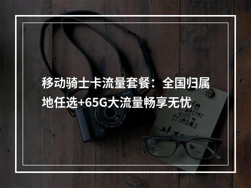 移动骑士卡流量套餐：全国归属地任选+65G大流量畅享无忧