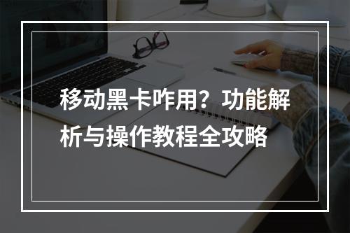 移动黑卡咋用？功能解析与操作教程全攻略