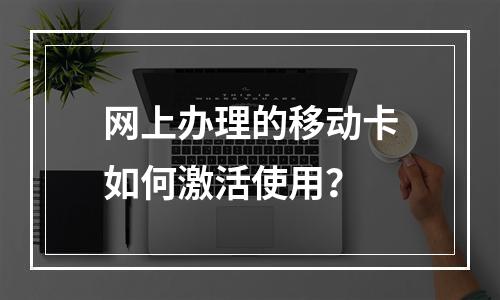 网上办理的移动卡如何激活使用？