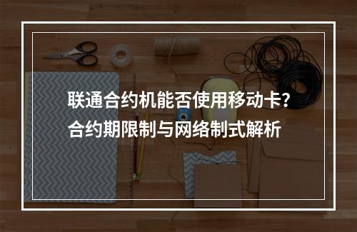 联通合约机能否使用移动卡？合约期限制与网络制式解析