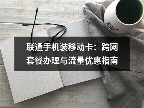 联通手机装移动卡：跨网套餐办理与流量优惠指南
