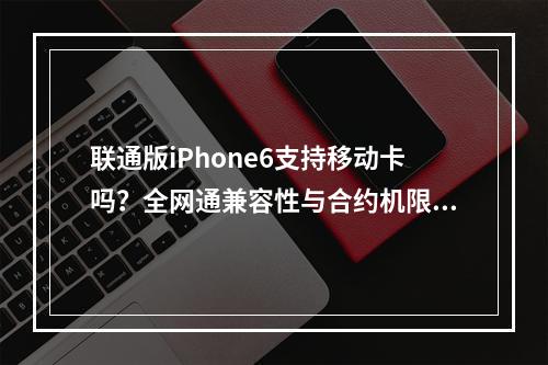 联通版iPhone6支持移动卡吗？全网通兼容性与合约机限制解析