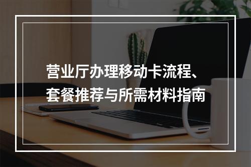 营业厅办理移动卡流程、套餐推荐与所需材料指南