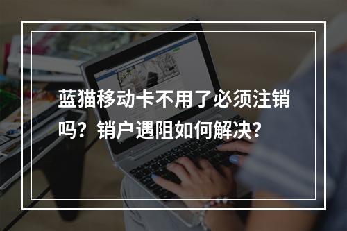 蓝猫移动卡不用了必须注销吗？销户遇阻如何解决？