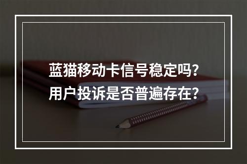蓝猫移动卡信号稳定吗？用户投诉是否普遍存在？