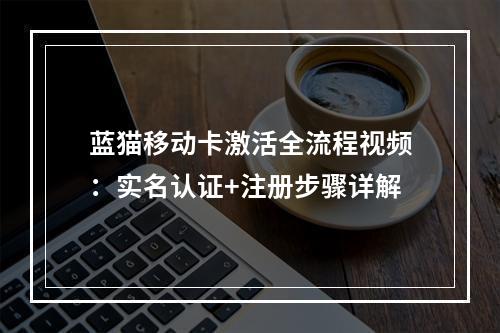 蓝猫移动卡激活全流程视频：实名认证+注册步骤详解