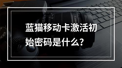蓝猫移动卡激活初始密码是什么？