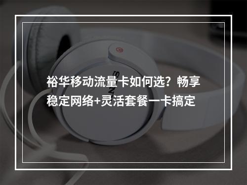 裕华移动流量卡如何选？畅享稳定网络+灵活套餐一卡搞定