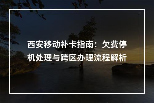 西安移动补卡指南：欠费停机处理与跨区办理流程解析