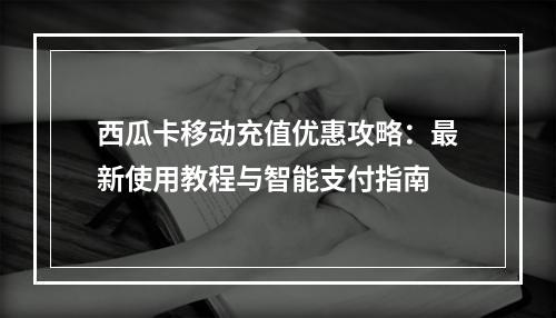西瓜卡移动充值优惠攻略：最新使用教程与智能支付指南