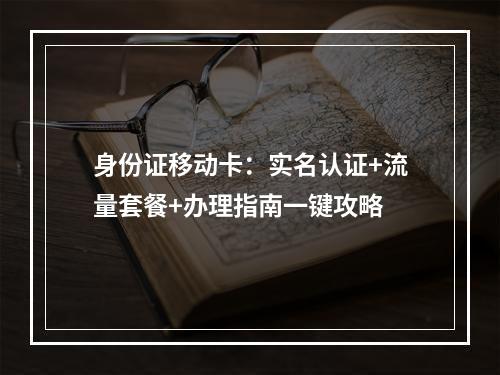 身份证移动卡：实名认证+流量套餐+办理指南一键攻略