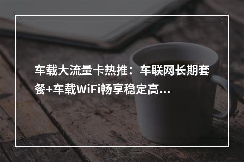 车载大流量卡热推：车联网长期套餐+车载WiFi畅享稳定高速