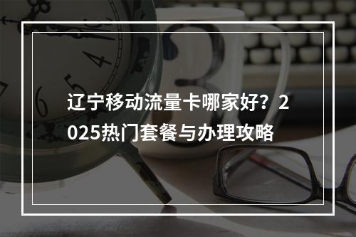 辽宁移动流量卡哪家好？2025热门套餐与办理攻略