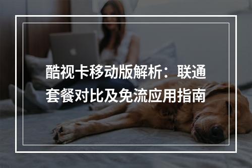 酷视卡移动版解析：联通套餐对比及免流应用指南
