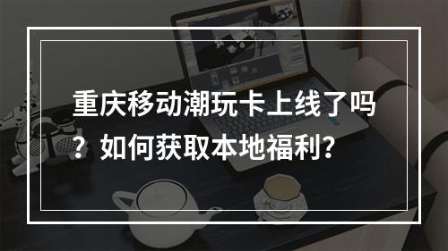 重庆移动潮玩卡上线了吗？如何获取本地福利？
