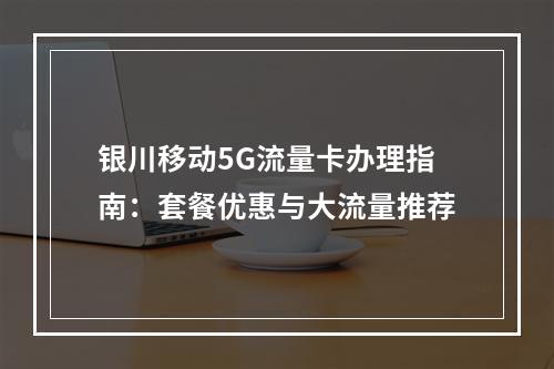 银川移动5G流量卡办理指南：套餐优惠与大流量推荐