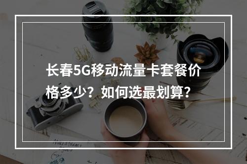 长春5G移动流量卡套餐价格多少？如何选最划算？