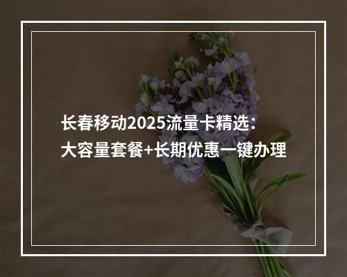 长春移动2025流量卡精选：大容量套餐+长期优惠一键办理