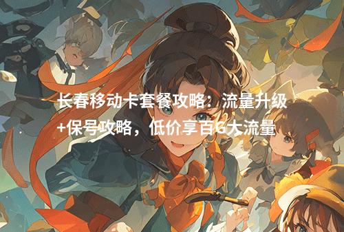 长春移动卡套餐攻略：流量升级+保号攻略，低价享百G大流量