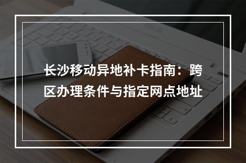 长沙移动异地补卡指南：跨区办理条件与指定网点地址
