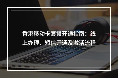 香港移动卡套餐开通指南：线上办理、短信开通及激活流程