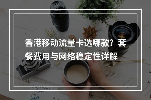 香港移动流量卡选哪款？套餐费用与网络稳定性详解