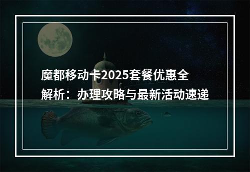 魔都移动卡2025套餐优惠全解析：办理攻略与最新活动速递