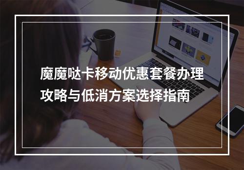 魔魔哒卡移动优惠套餐办理攻略与低消方案选择指南