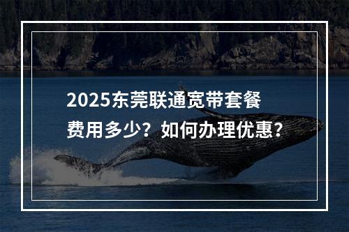 2025东莞联通宽带套餐费用多少？如何办理优惠？
