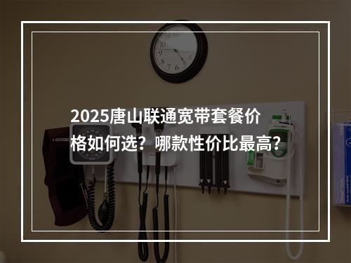 2025唐山联通宽带套餐价格如何选？哪款性价比最高？