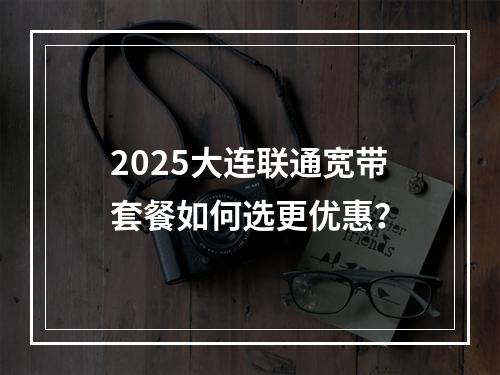 2025大连联通宽带套餐如何选更优惠？