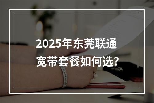 2025年东莞联通宽带套餐如何选？