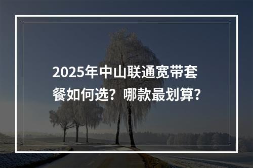 2025年中山联通宽带套餐如何选？哪款最划算？