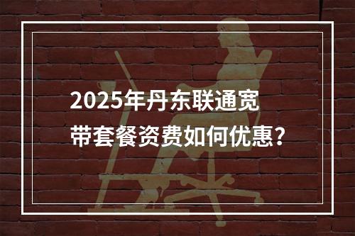 2025年丹东联通宽带套餐资费如何优惠？