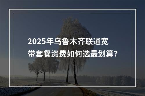 2025年乌鲁木齐联通宽带套餐资费如何选最划算？
