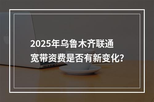 2025年乌鲁木齐联通宽带资费是否有新变化？