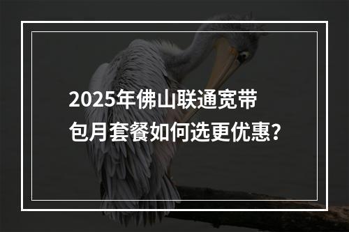 2025年佛山联通宽带包月套餐如何选更优惠？