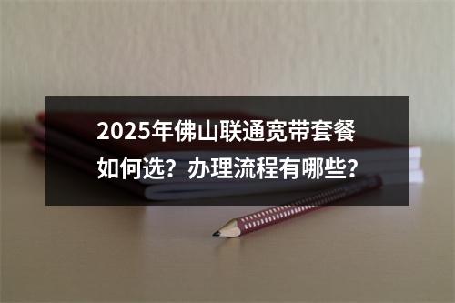 2025年佛山联通宽带套餐如何选？办理流程有哪些？