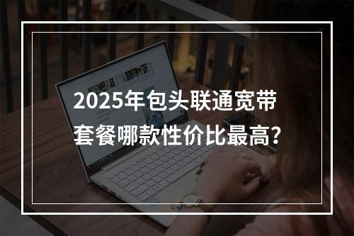 2025年包头联通宽带套餐哪款性价比最高？