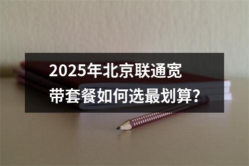 2025年北京联通宽带套餐如何选最划算？