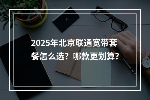 2025年北京联通宽带套餐怎么选？哪款更划算？
