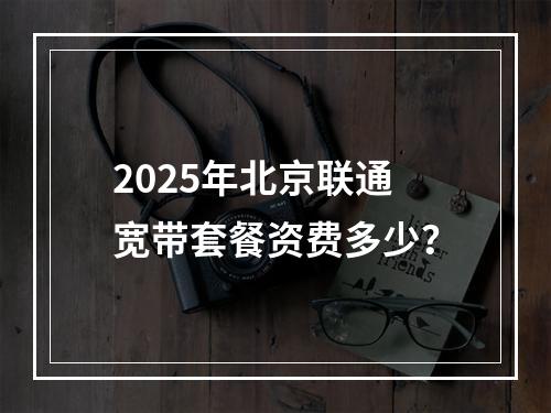 2025年北京联通宽带套餐资费多少？