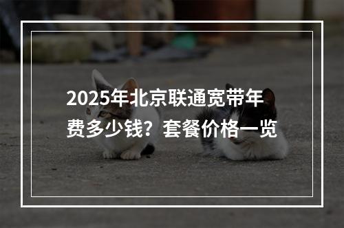 2025年北京联通宽带年费多少钱？套餐价格一览
