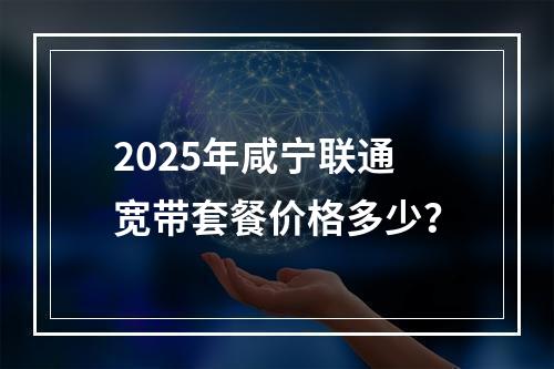 2025年咸宁联通宽带套餐价格多少？