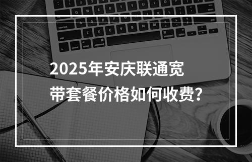 2025年安庆联通宽带套餐价格如何收费？