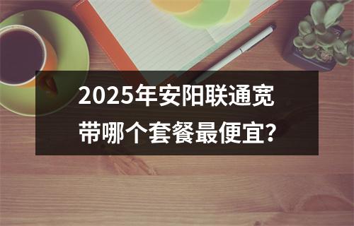 2025年安阳联通宽带哪个套餐最便宜？
