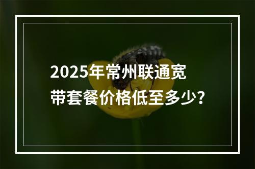 2025年常州联通宽带套餐价格低至多少？