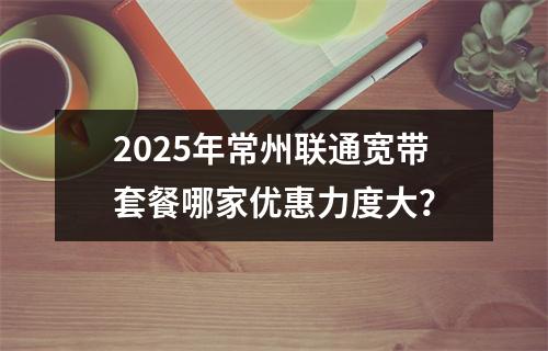 2025年常州联通宽带套餐哪家优惠力度大？