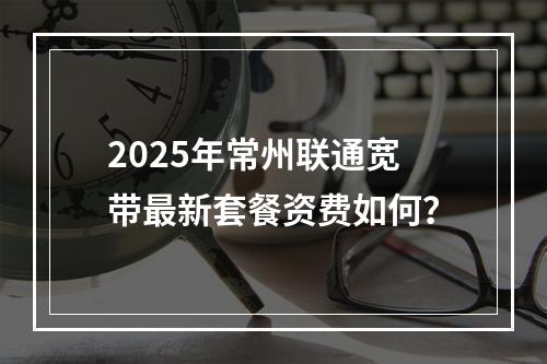 2025年常州联通宽带最新套餐资费如何？